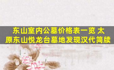 东山室内公墓价格表一览 太原东山悦龙台墓地发现汉代简牍